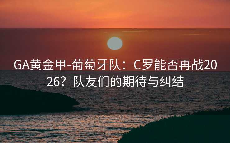 GA黄金甲-葡萄牙队：C罗能否再战2026？队友们的期待与纠结