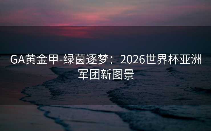 GA黄金甲-绿茵逐梦:2026世界杯亚洲军团新图景 GA黄金甲-绿茵逐梦:2026世界杯亚洲军团新图景